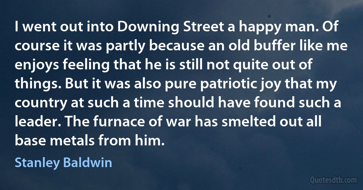 I went out into Downing Street a happy man. Of course it was partly because an old buffer like me enjoys feeling that he is still not quite out of things. But it was also pure patriotic joy that my country at such a time should have found such a leader. The furnace of war has smelted out all base metals from him. (Stanley Baldwin)