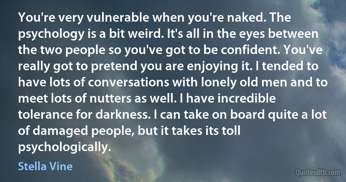 You're very vulnerable when you're naked. The psychology is a bit weird. It's all in the eyes between the two people so you've got to be confident. You've really got to pretend you are enjoying it. I tended to have lots of conversations with lonely old men and to meet lots of nutters as well. I have incredible tolerance for darkness. I can take on board quite a lot of damaged people, but it takes its toll psychologically. (Stella Vine)