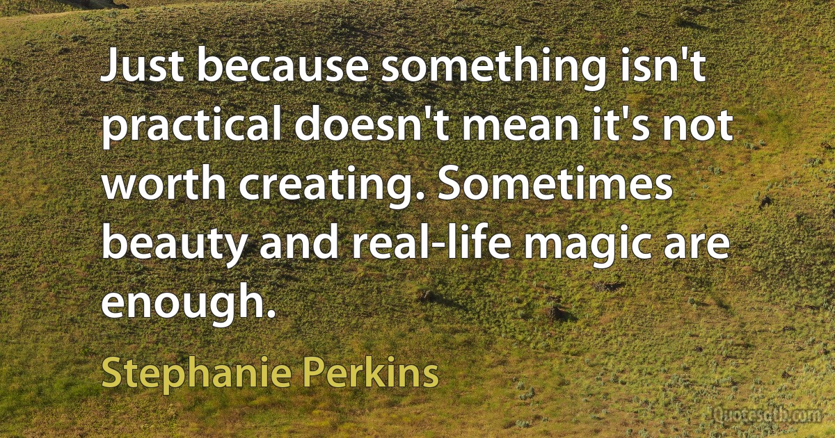 Just because something isn't practical doesn't mean it's not worth creating. Sometimes beauty and real-life magic are enough. (Stephanie Perkins)