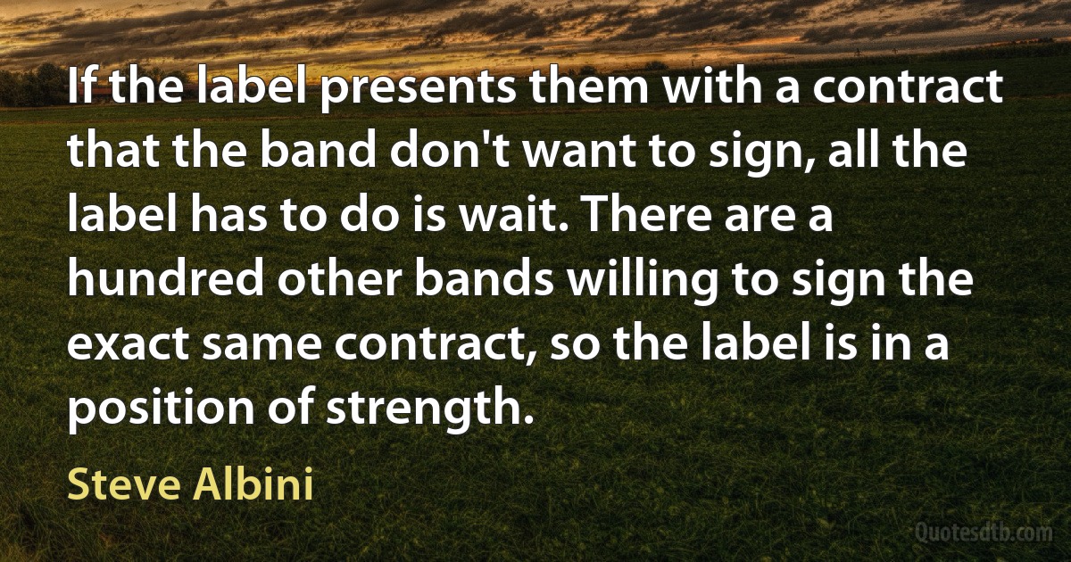 If the label presents them with a contract that the band don't want to sign, all the label has to do is wait. There are a hundred other bands willing to sign the exact same contract, so the label is in a position of strength. (Steve Albini)