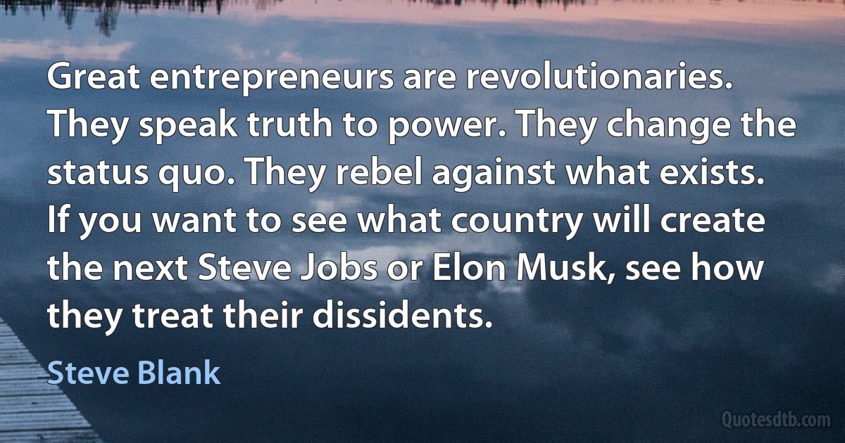 Great entrepreneurs are revolutionaries. They speak truth to power. They change the status quo. They rebel against what exists. If you want to see what country will create the next Steve Jobs or Elon Musk, see how they treat their dissidents. (Steve Blank)