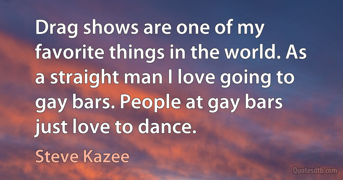 Drag shows are one of my favorite things in the world. As a straight man I love going to gay bars. People at gay bars just love to dance. (Steve Kazee)