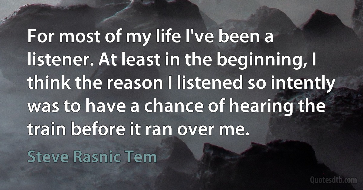 For most of my life I've been a listener. At least in the beginning, I think the reason I listened so intently was to have a chance of hearing the train before it ran over me. (Steve Rasnic Tem)