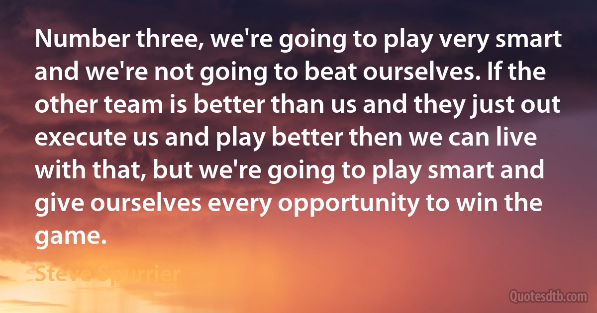 Number three, we're going to play very smart and we're not going to beat ourselves. If the other team is better than us and they just out execute us and play better then we can live with that, but we're going to play smart and give ourselves every opportunity to win the game. (Steve Spurrier)