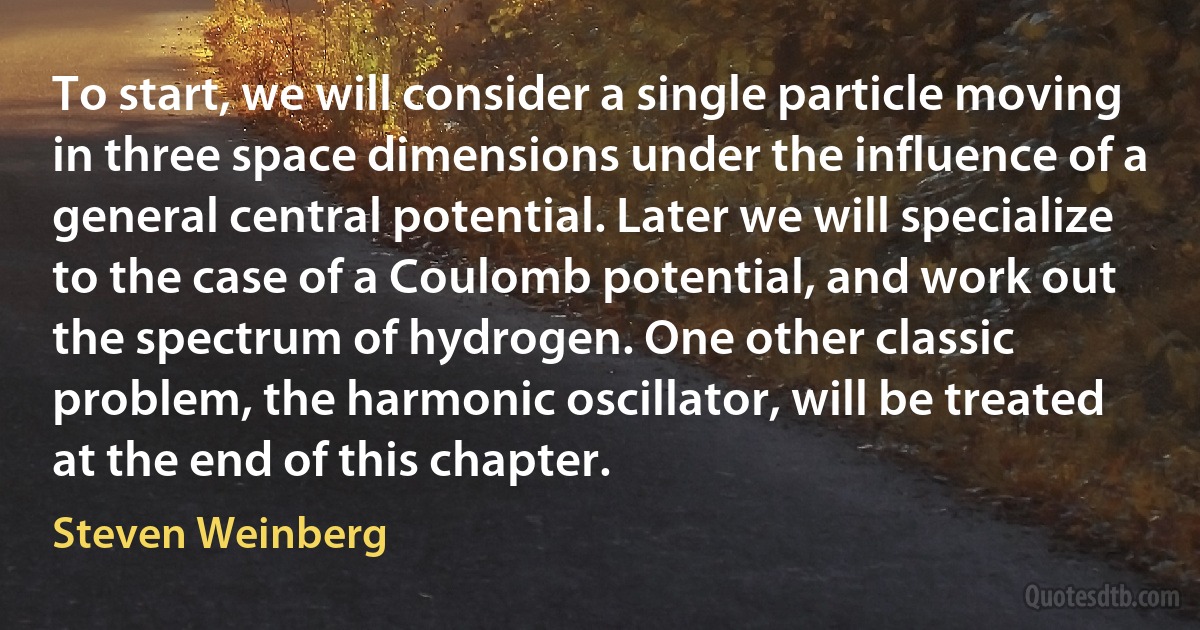 To start, we will consider a single particle moving in three space dimensions under the influence of a general central potential. Later we will specialize to the case of a Coulomb potential, and work out the spectrum of hydrogen. One other classic problem, the harmonic oscillator, will be treated at the end of this chapter. (Steven Weinberg)