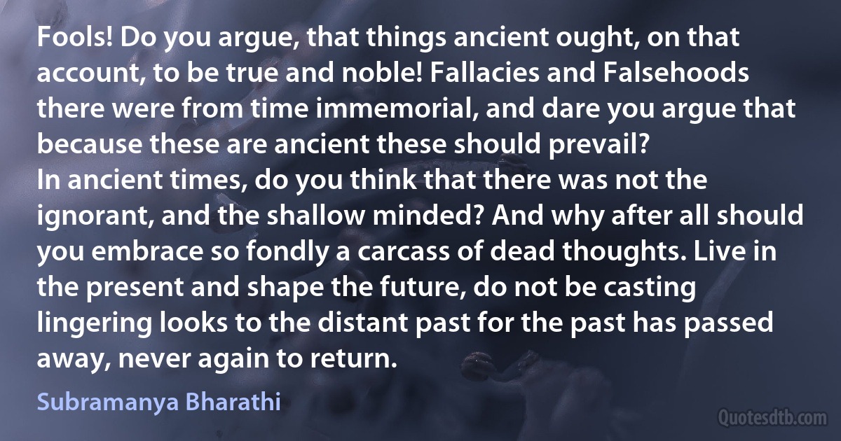 Fools! Do you argue, that things ancient ought, on that account, to be true and noble! Fallacies and Falsehoods there were from time immemorial, and dare you argue that because these are ancient these should prevail?
In ancient times, do you think that there was not the ignorant, and the shallow minded? And why after all should you embrace so fondly a carcass of dead thoughts. Live in the present and shape the future, do not be casting lingering looks to the distant past for the past has passed away, never again to return. (Subramanya Bharathi)