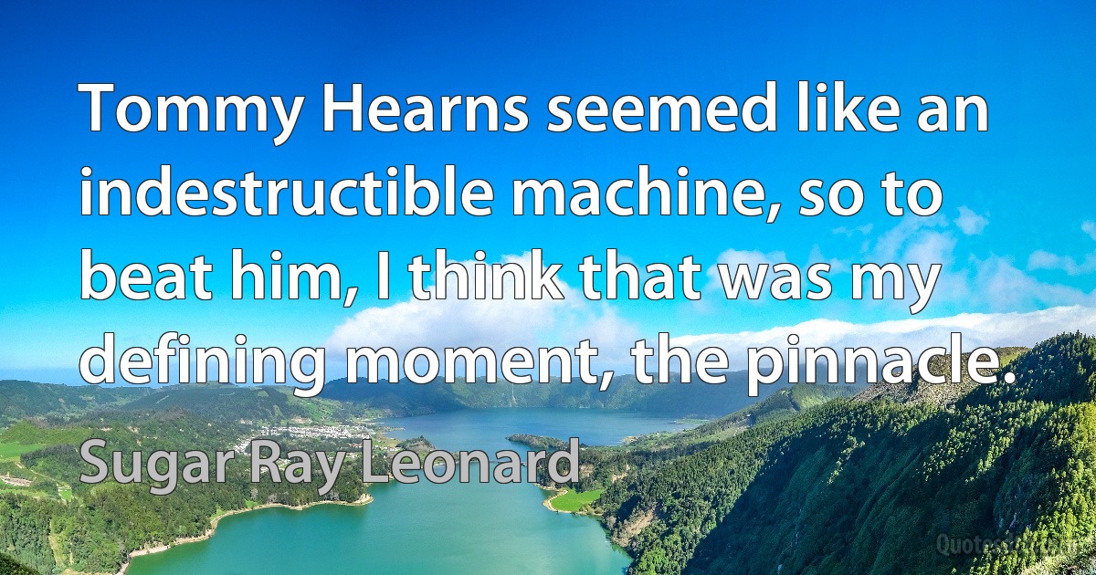 Tommy Hearns seemed like an indestructible machine, so to beat him, I think that was my defining moment, the pinnacle. (Sugar Ray Leonard)