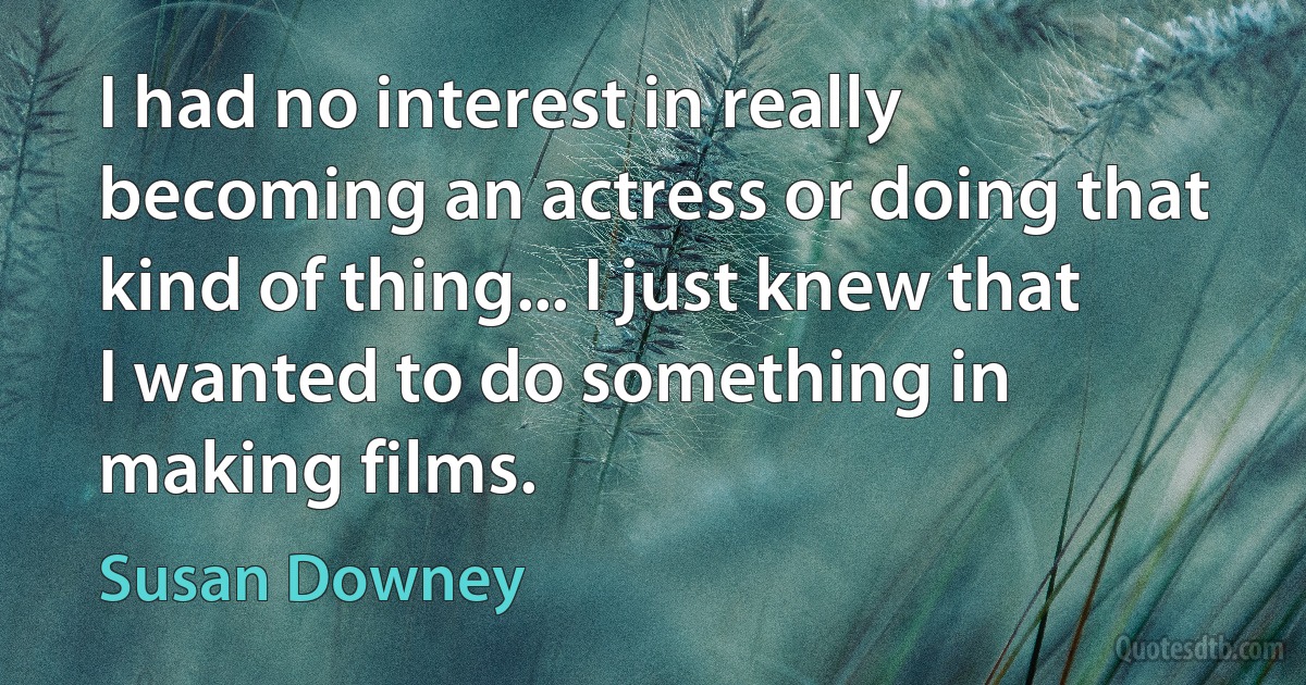 I had no interest in really becoming an actress or doing that kind of thing... I just knew that I wanted to do something in making films. (Susan Downey)