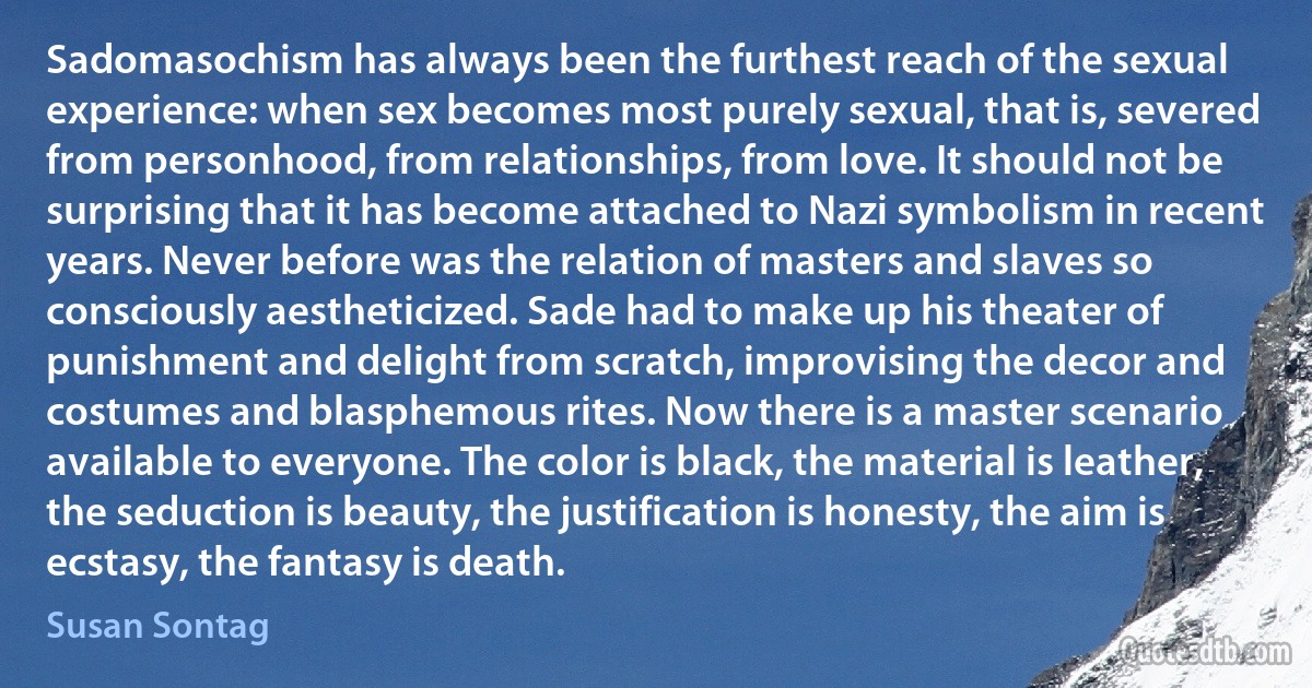 Sadomasochism has always been the furthest reach of the sexual experience: when sex becomes most purely sexual, that is, severed from personhood, from relationships, from love. It should not be surprising that it has become attached to Nazi symbolism in recent years. Never before was the relation of masters and slaves so consciously aestheticized. Sade had to make up his theater of punishment and delight from scratch, improvising the decor and costumes and blasphemous rites. Now there is a master scenario available to everyone. The color is black, the material is leather, the seduction is beauty, the justification is honesty, the aim is ecstasy, the fantasy is death. (Susan Sontag)