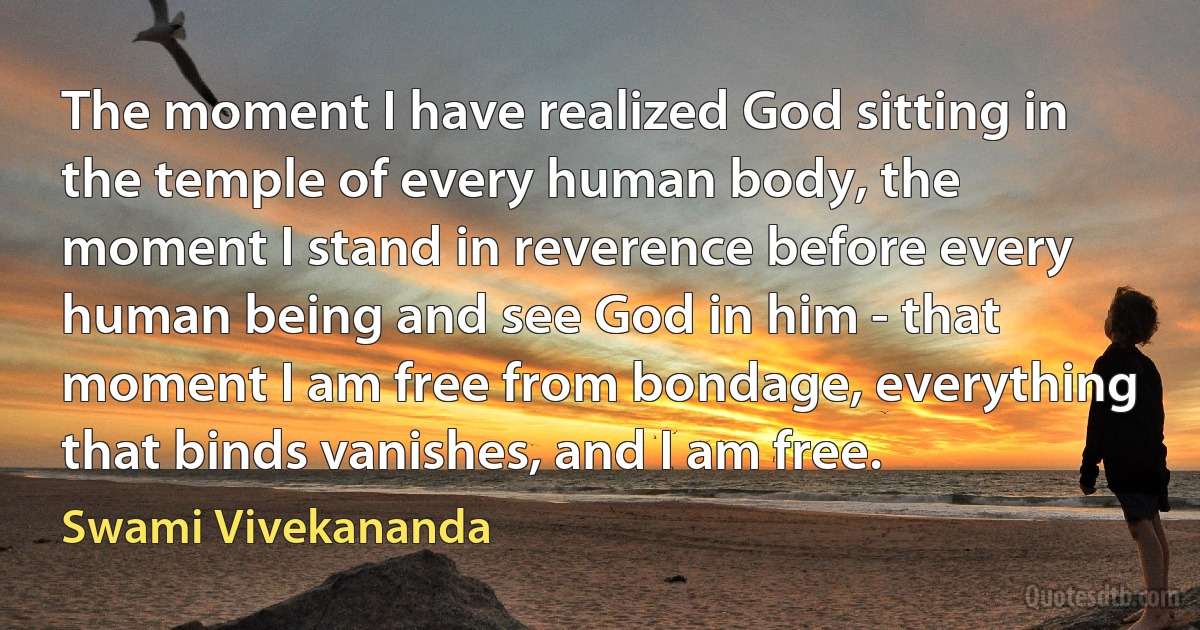 The moment I have realized God sitting in the temple of every human body, the moment I stand in reverence before every human being and see God in him - that moment I am free from bondage, everything that binds vanishes, and I am free. (Swami Vivekananda)