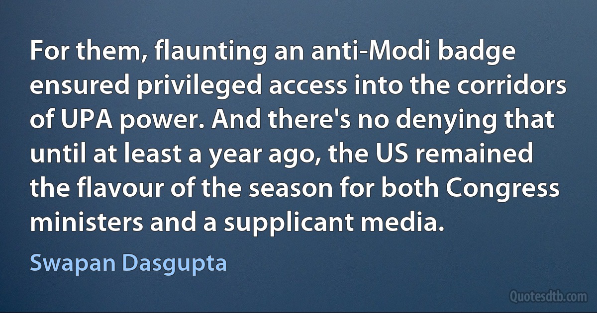 For them, flaunting an anti-Modi badge ensured privileged access into the corridors of UPA power. And there's no denying that until at least a year ago, the US remained the flavour of the season for both Congress ministers and a supplicant media. (Swapan Dasgupta)