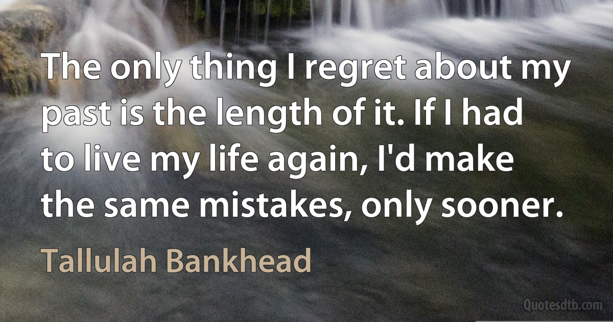 The only thing I regret about my past is the length of it. If I had to live my life again, I'd make the same mistakes, only sooner. (Tallulah Bankhead)