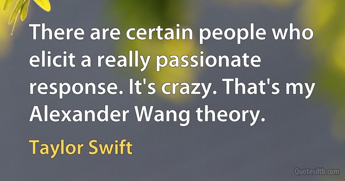 There are certain people who elicit a really passionate response. It's crazy. That's my Alexander Wang theory. (Taylor Swift)