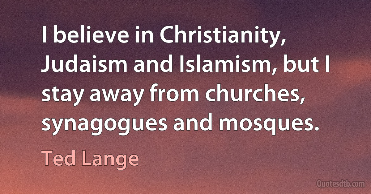 I believe in Christianity, Judaism and Islamism, but I stay away from churches, synagogues and mosques. (Ted Lange)