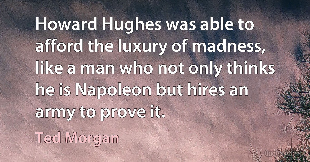 Howard Hughes was able to afford the luxury of madness, like a man who not only thinks he is Napoleon but hires an army to prove it. (Ted Morgan)