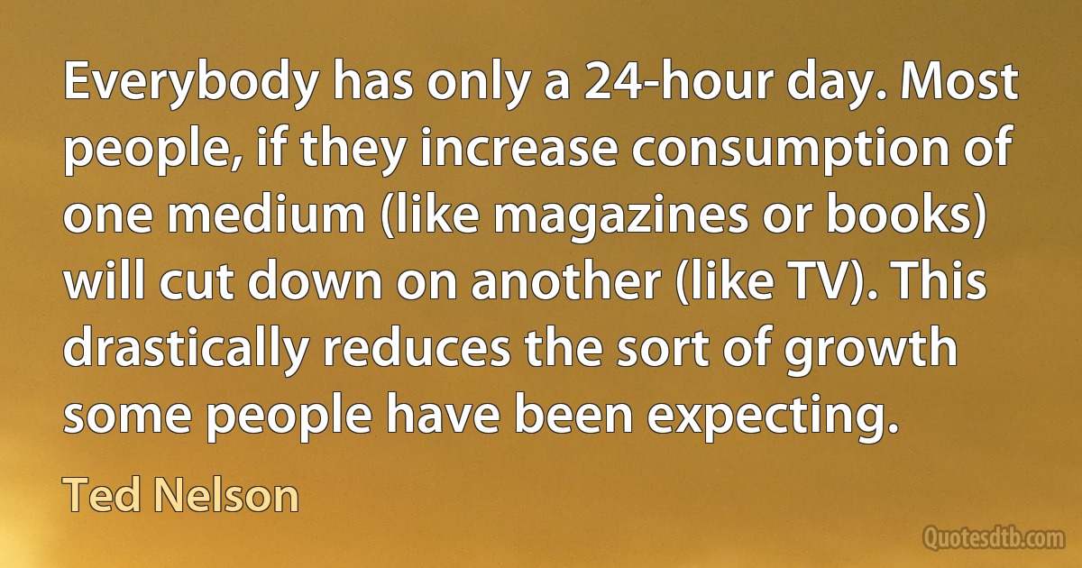 Everybody has only a 24-hour day. Most people, if they increase consumption of one medium (like magazines or books) will cut down on another (like TV). This drastically reduces the sort of growth some people have been expecting. (Ted Nelson)