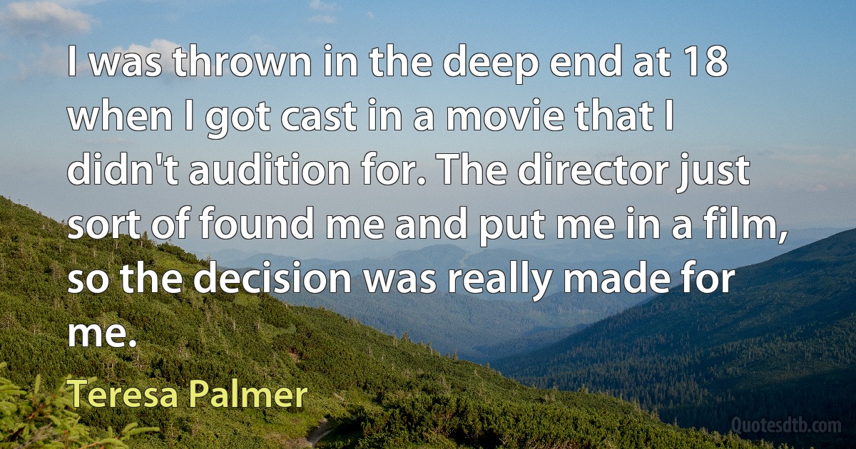 I was thrown in the deep end at 18 when I got cast in a movie that I didn't audition for. The director just sort of found me and put me in a film, so the decision was really made for me. (Teresa Palmer)