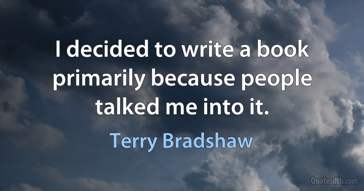 I decided to write a book primarily because people talked me into it. (Terry Bradshaw)