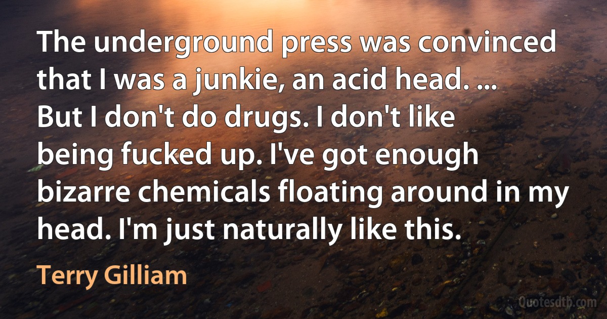 The underground press was convinced that I was a junkie, an acid head. ... But I don't do drugs. I don't like being fucked up. I've got enough bizarre chemicals floating around in my head. I'm just naturally like this. (Terry Gilliam)