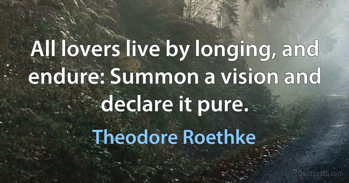 All lovers live by longing, and endure: Summon a vision and declare it pure. (Theodore Roethke)