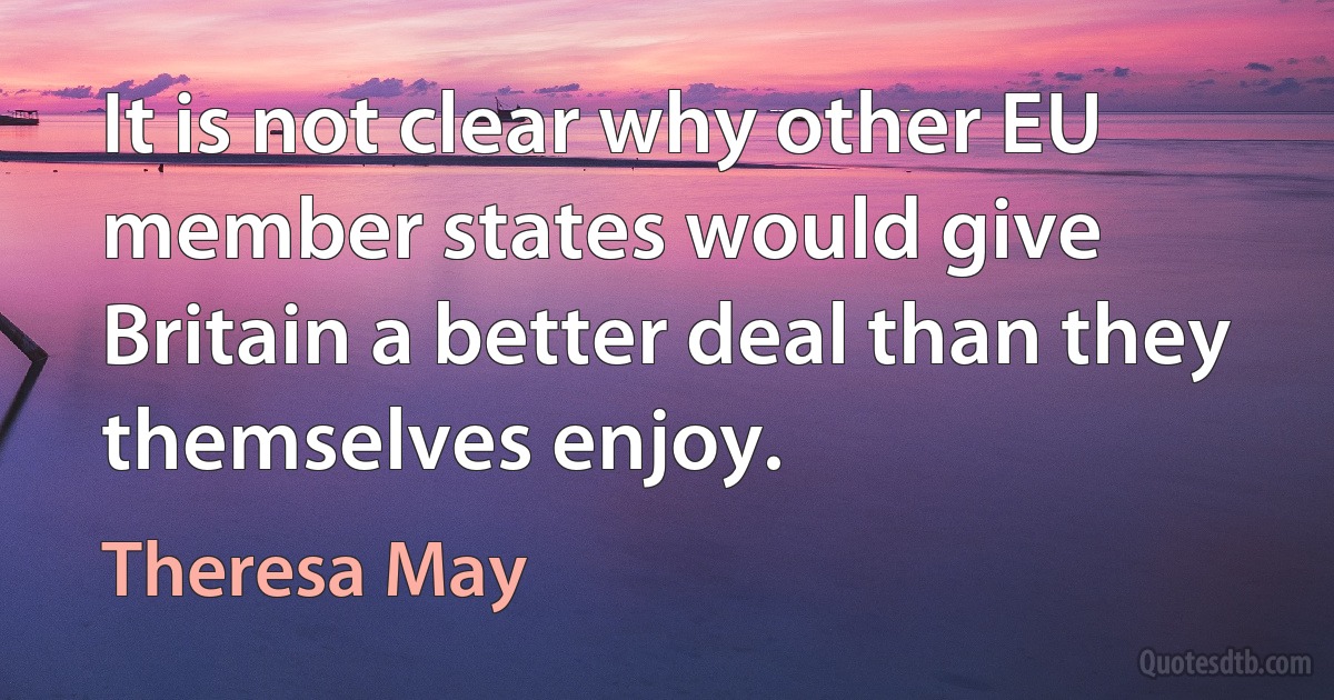 It is not clear why other EU member states would give Britain a better deal than they themselves enjoy. (Theresa May)