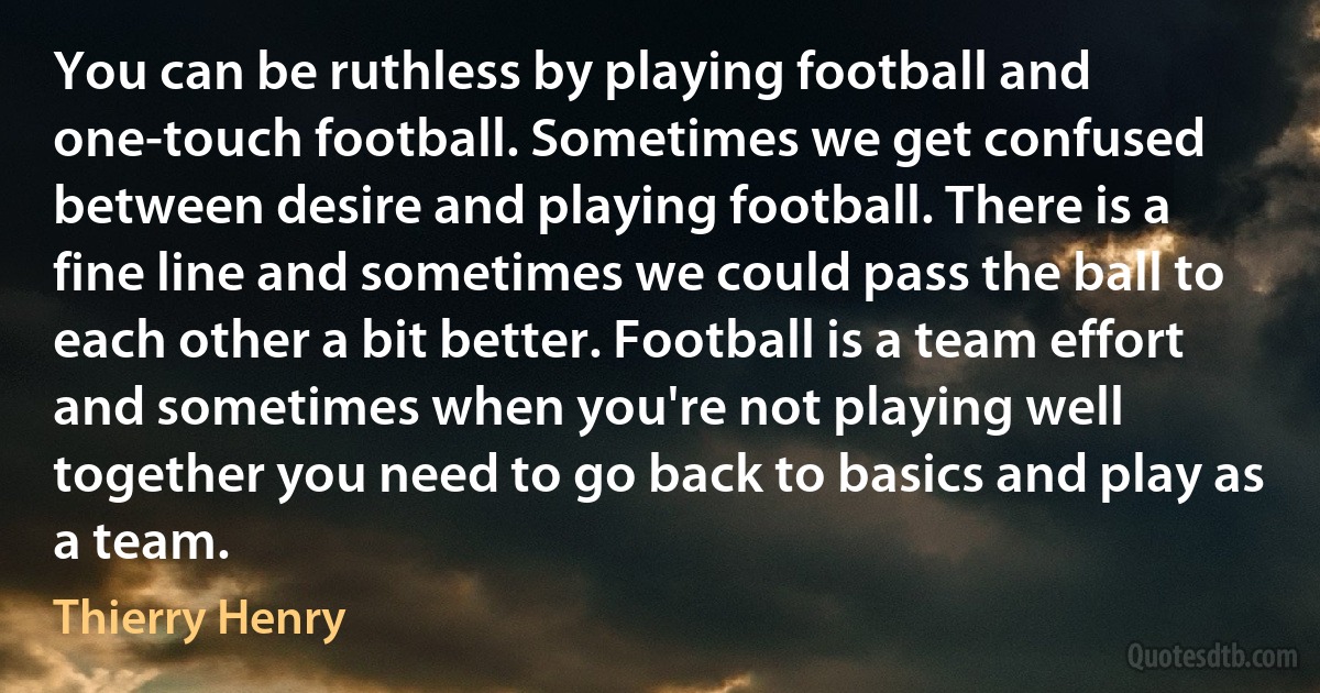 You can be ruthless by playing football and one-touch football. Sometimes we get confused between desire and playing football. There is a fine line and sometimes we could pass the ball to each other a bit better. Football is a team effort and sometimes when you're not playing well together you need to go back to basics and play as a team. (Thierry Henry)