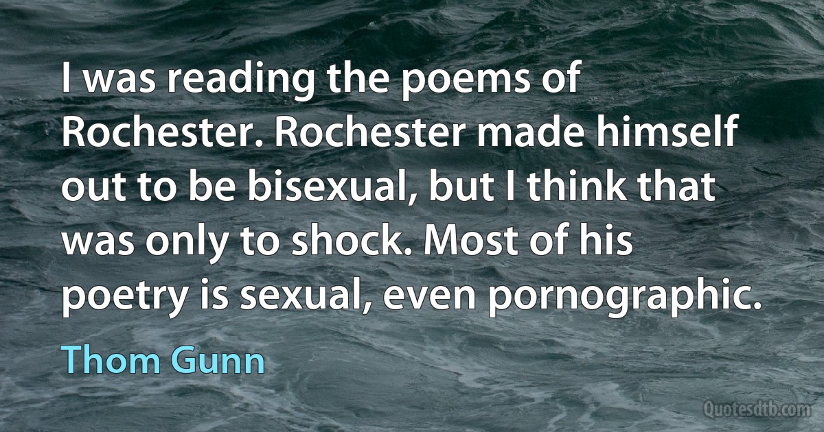 I was reading the poems of Rochester. Rochester made himself out to be bisexual, but I think that was only to shock. Most of his poetry is sexual, even pornographic. (Thom Gunn)