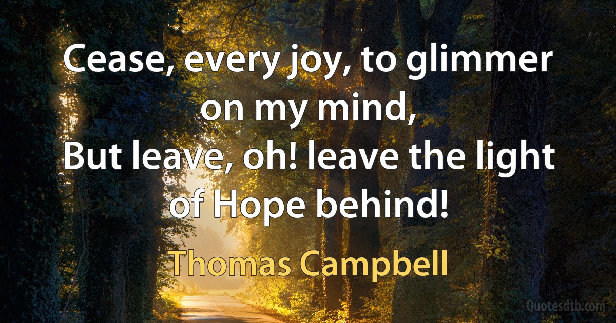 Cease, every joy, to glimmer on my mind,
But leave, oh! leave the light of Hope behind! (Thomas Campbell)