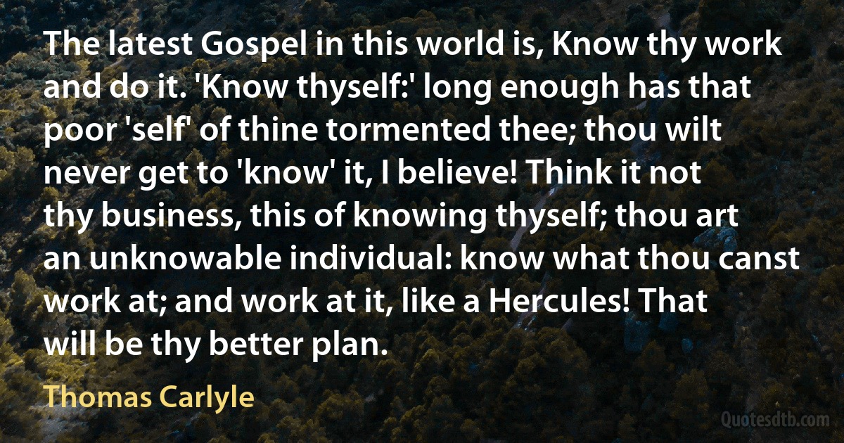 The latest Gospel in this world is, Know thy work and do it. 'Know thyself:' long enough has that poor 'self' of thine tormented thee; thou wilt never get to 'know' it, I believe! Think it not thy business, this of knowing thyself; thou art an unknowable individual: know what thou canst work at; and work at it, like a Hercules! That will be thy better plan. (Thomas Carlyle)