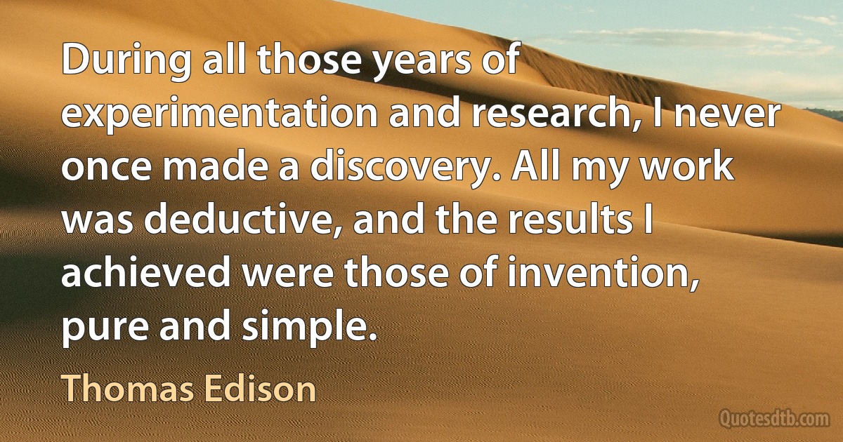 During all those years of experimentation and research, I never once made a discovery. All my work was deductive, and the results I achieved were those of invention, pure and simple. (Thomas Edison)