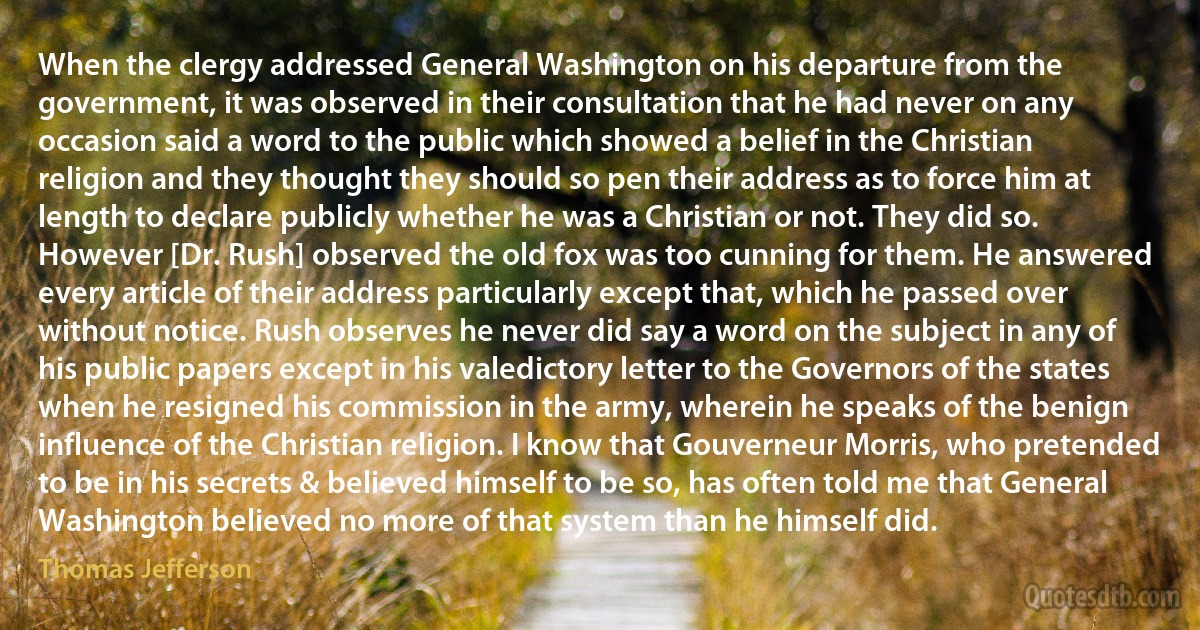 When the clergy addressed General Washington on his departure from the government, it was observed in their consultation that he had never on any occasion said a word to the public which showed a belief in the Christian religion and they thought they should so pen their address as to force him at length to declare publicly whether he was a Christian or not. They did so. However [Dr. Rush] observed the old fox was too cunning for them. He answered every article of their address particularly except that, which he passed over without notice. Rush observes he never did say a word on the subject in any of his public papers except in his valedictory letter to the Governors of the states when he resigned his commission in the army, wherein he speaks of the benign influence of the Christian religion. I know that Gouverneur Morris, who pretended to be in his secrets & believed himself to be so, has often told me that General Washington believed no more of that system than he himself did. (Thomas Jefferson)