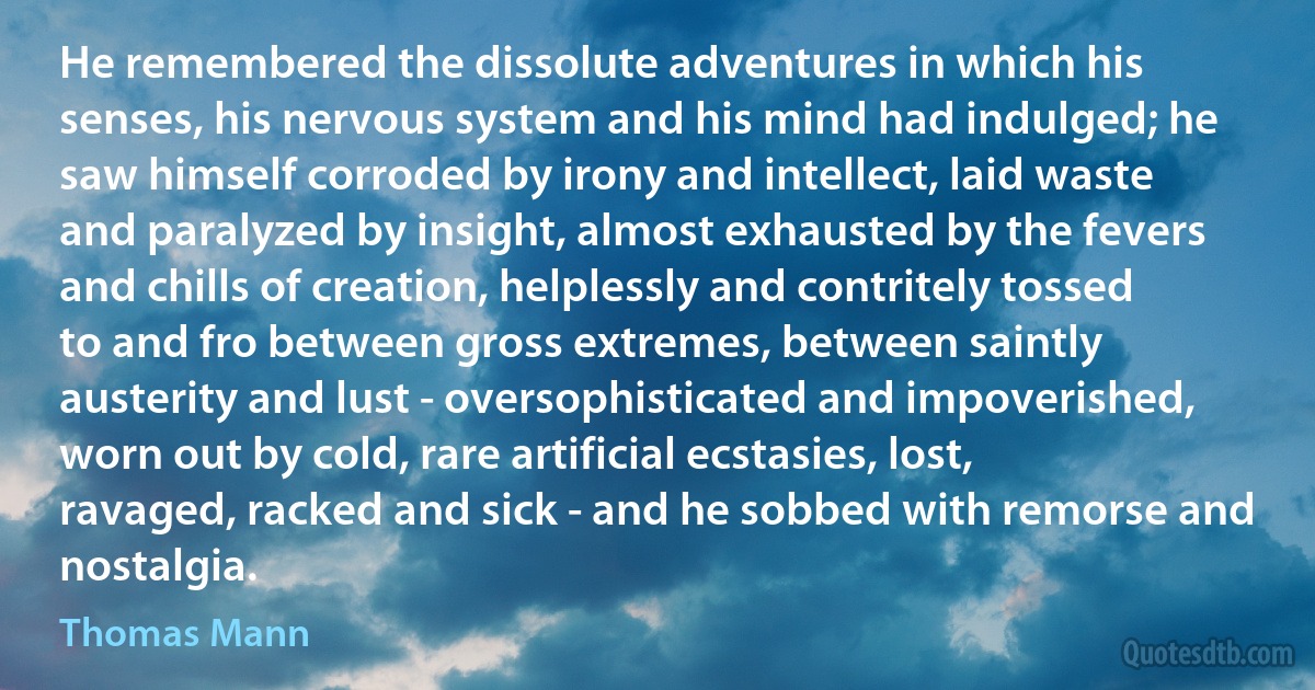 He remembered the dissolute adventures in which his senses, his nervous system and his mind had indulged; he saw himself corroded by irony and intellect, laid waste and paralyzed by insight, almost exhausted by the fevers and chills of creation, helplessly and contritely tossed to and fro between gross extremes, between saintly austerity and lust - oversophisticated and impoverished, worn out by cold, rare artificial ecstasies, lost, ravaged, racked and sick - and he sobbed with remorse and nostalgia. (Thomas Mann)