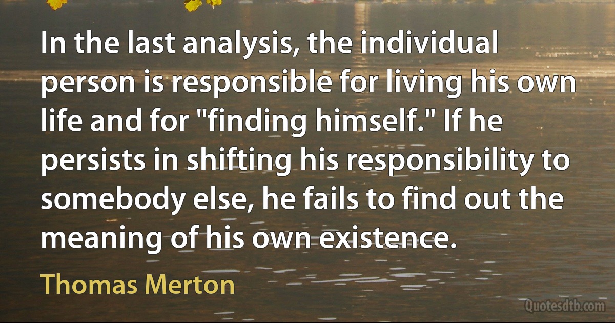 In the last analysis, the individual person is responsible for living his own life and for "finding himself." If he persists in shifting his responsibility to somebody else, he fails to find out the meaning of his own existence. (Thomas Merton)