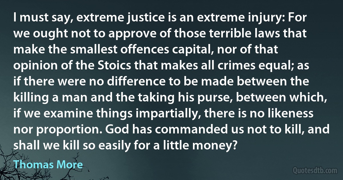 I must say, extreme justice is an extreme injury: For we ought not to approve of those terrible laws that make the smallest offences capital, nor of that opinion of the Stoics that makes all crimes equal; as if there were no difference to be made between the killing a man and the taking his purse, between which, if we examine things impartially, there is no likeness nor proportion. God has commanded us not to kill, and shall we kill so easily for a little money? (Thomas More)