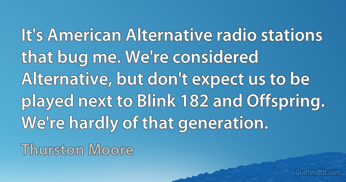 It's American Alternative radio stations that bug me. We're considered Alternative, but don't expect us to be played next to Blink 182 and Offspring. We're hardly of that generation. (Thurston Moore)