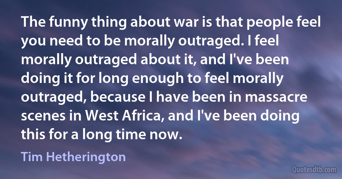 The funny thing about war is that people feel you need to be morally outraged. I feel morally outraged about it, and I've been doing it for long enough to feel morally outraged, because I have been in massacre scenes in West Africa, and I've been doing this for a long time now. (Tim Hetherington)