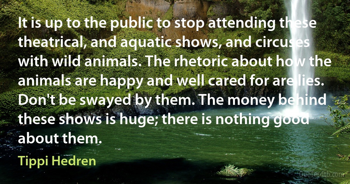 It is up to the public to stop attending these theatrical, and aquatic shows, and circuses with wild animals. The rhetoric about how the animals are happy and well cared for are lies. Don't be swayed by them. The money behind these shows is huge; there is nothing good about them. (Tippi Hedren)