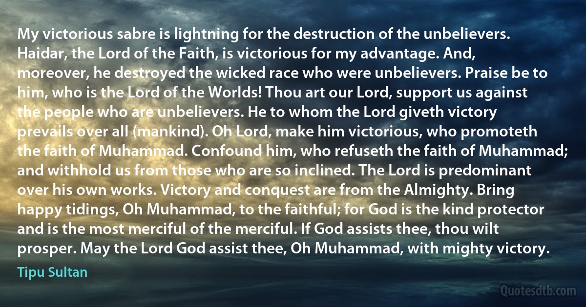 My victorious sabre is lightning for the destruction of the unbelievers. Haidar, the Lord of the Faith, is victorious for my advantage. And, moreover, he destroyed the wicked race who were unbelievers. Praise be to him, who is the Lord of the Worlds! Thou art our Lord, support us against the people who are unbelievers. He to whom the Lord giveth victory prevails over all (mankind). Oh Lord, make him victorious, who promoteth the faith of Muhammad. Confound him, who refuseth the faith of Muhammad; and withhold us from those who are so inclined. The Lord is predominant over his own works. Victory and conquest are from the Almighty. Bring happy tidings, Oh Muhammad, to the faithful; for God is the kind protector and is the most merciful of the merciful. If God assists thee, thou wilt prosper. May the Lord God assist thee, Oh Muhammad, with mighty victory. (Tipu Sultan)