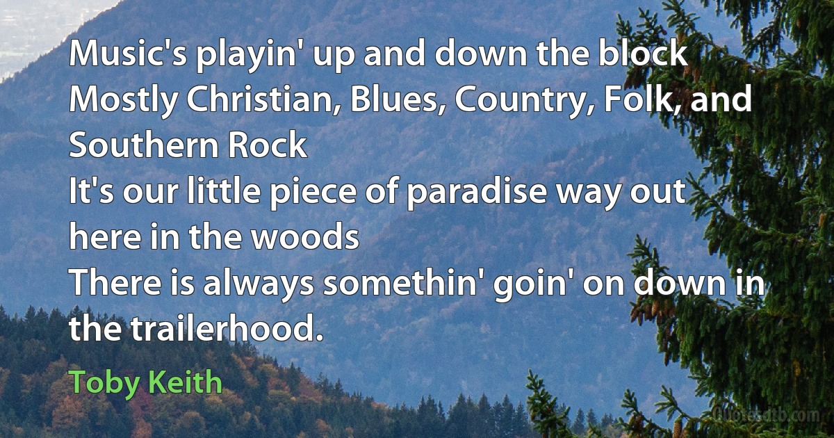 Music's playin' up and down the block
Mostly Christian, Blues, Country, Folk, and Southern Rock
It's our little piece of paradise way out here in the woods
There is always somethin' goin' on down in the trailerhood. (Toby Keith)