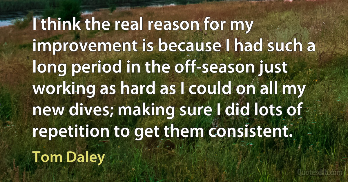 I think the real reason for my improvement is because I had such a long period in the off-season just working as hard as I could on all my new dives; making sure I did lots of repetition to get them consistent. (Tom Daley)