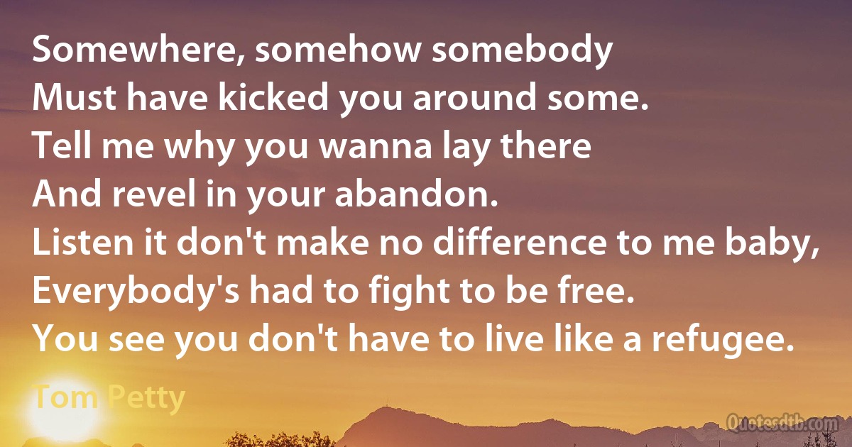 Somewhere, somehow somebody
Must have kicked you around some.
Tell me why you wanna lay there
And revel in your abandon.
Listen it don't make no difference to me baby,
Everybody's had to fight to be free.
You see you don't have to live like a refugee. (Tom Petty)