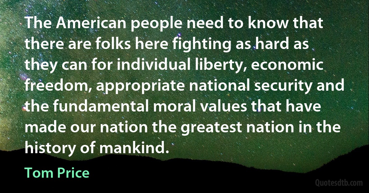 The American people need to know that there are folks here fighting as hard as they can for individual liberty, economic freedom, appropriate national security and the fundamental moral values that have made our nation the greatest nation in the history of mankind. (Tom Price)