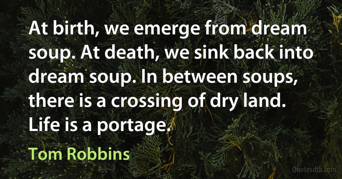 At birth, we emerge from dream soup. At death, we sink back into dream soup. In between soups, there is a crossing of dry land. Life is a portage. (Tom Robbins)