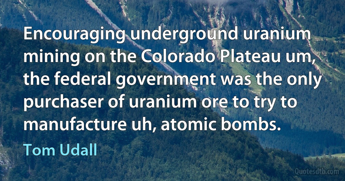 Encouraging underground uranium mining on the Colorado Plateau um, the federal government was the only purchaser of uranium ore to try to manufacture uh, atomic bombs. (Tom Udall)