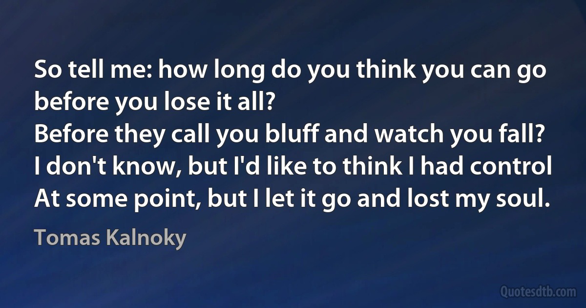 So tell me: how long do you think you can go before you lose it all?
Before they call you bluff and watch you fall?
I don't know, but I'd like to think I had control
At some point, but I let it go and lost my soul. (Tomas Kalnoky)