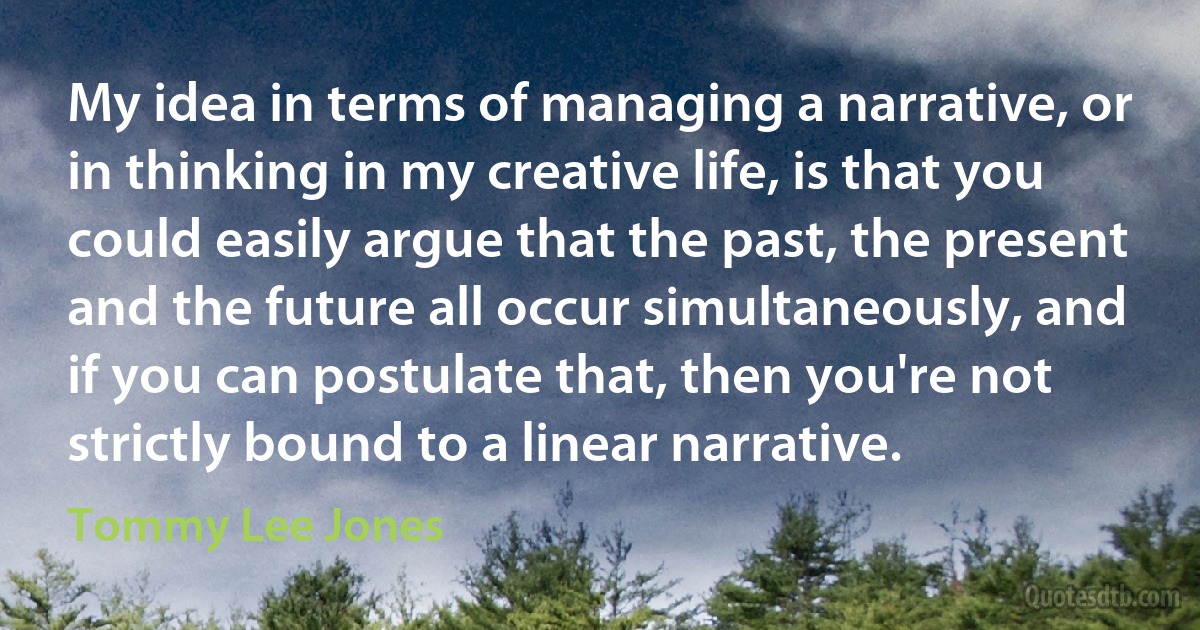 My idea in terms of managing a narrative, or in thinking in my creative life, is that you could easily argue that the past, the present and the future all occur simultaneously, and if you can postulate that, then you're not strictly bound to a linear narrative. (Tommy Lee Jones)