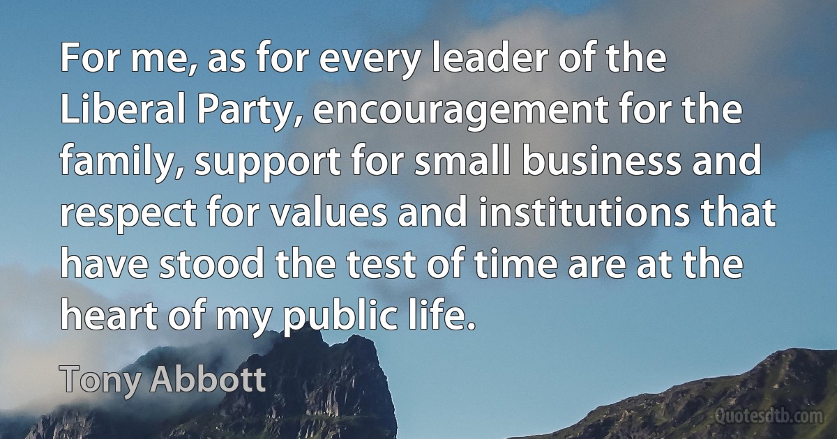 For me, as for every leader of the Liberal Party, encouragement for the family, support for small business and respect for values and institutions that have stood the test of time are at the heart of my public life. (Tony Abbott)