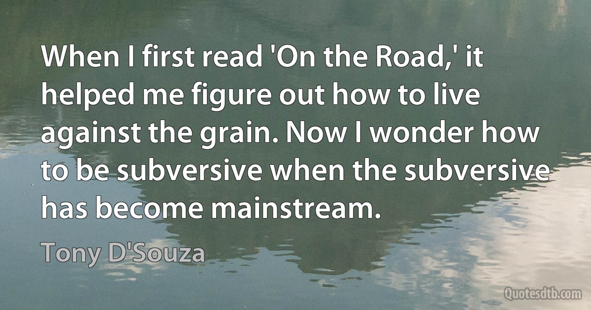 When I first read 'On the Road,' it helped me figure out how to live against the grain. Now I wonder how to be subversive when the subversive has become mainstream. (Tony D'Souza)