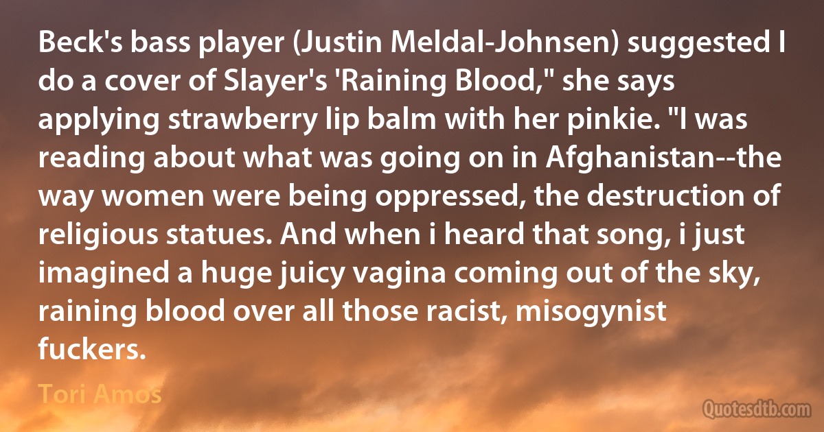 Beck's bass player (Justin Meldal-Johnsen) suggested I do a cover of Slayer's 'Raining Blood," she says applying strawberry lip balm with her pinkie. "I was reading about what was going on in Afghanistan--the way women were being oppressed, the destruction of religious statues. And when i heard that song, i just imagined a huge juicy vagina coming out of the sky, raining blood over all those racist, misogynist fuckers. (Tori Amos)