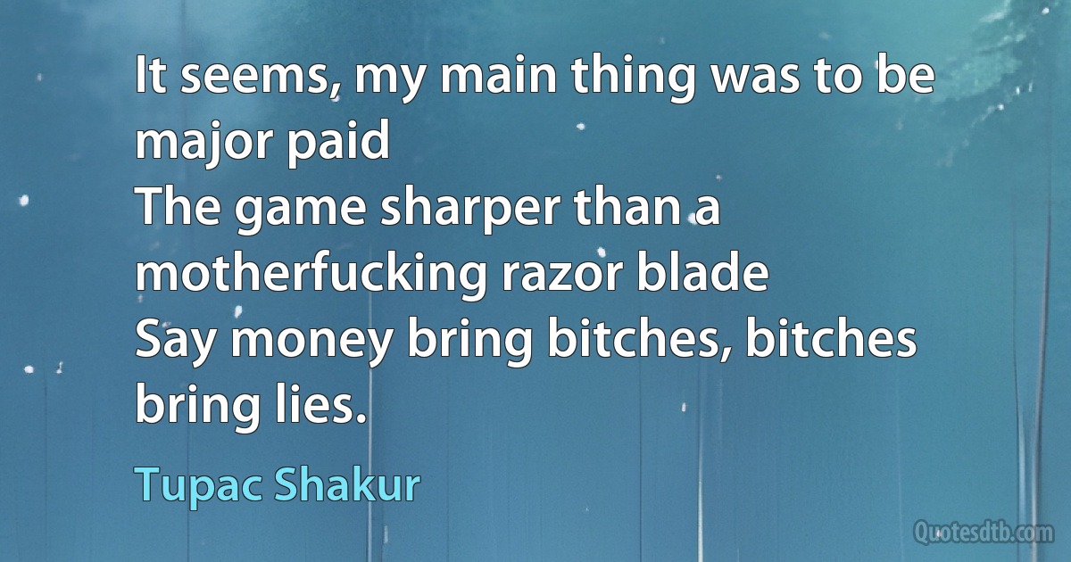 It seems, my main thing was to be major paid
The game sharper than a motherfucking razor blade
Say money bring bitches, bitches bring lies. (Tupac Shakur)